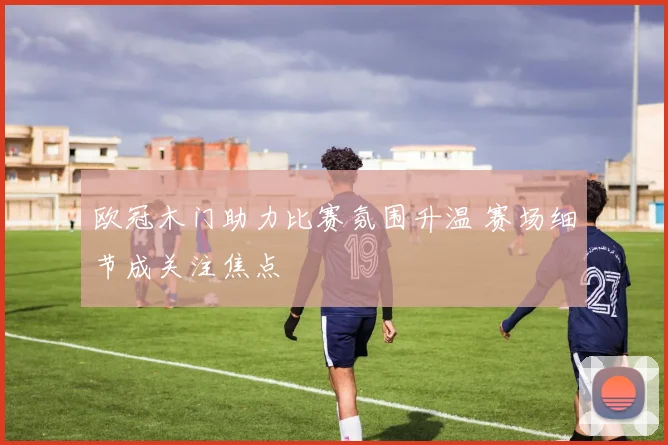 欧冠木门助力比赛氛围升温 赛场细节成关注焦点