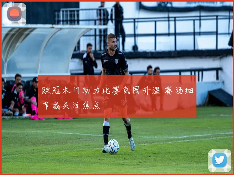 欧冠木门助力比赛氛围升温 赛场细节成关注焦点